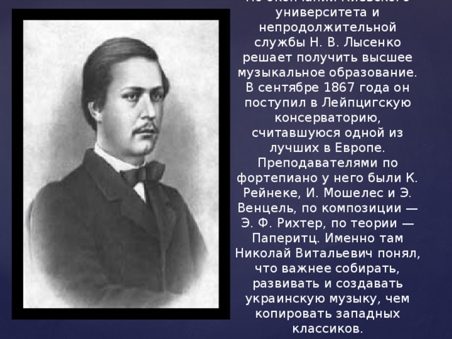   По окончании Киевского университета и непродолжительной службы Н. В. Лысенко решает получить высшее музыкальное образование. В сентябре 1867 года он поступил в Лейпцигскую консерваторию, считавшуюся одной из лучших в Европе. Преподавателями по фортепиано у него были К. Рейнеке, И. Мошелес и Э. Венцель, по композиции — Э. Ф. Рихтер, по теории — Паперитц. Именно там Николай Витальевич понял, что важнее собирать, развивать и создавать украинскую музыку, чем копировать западных классиков. 