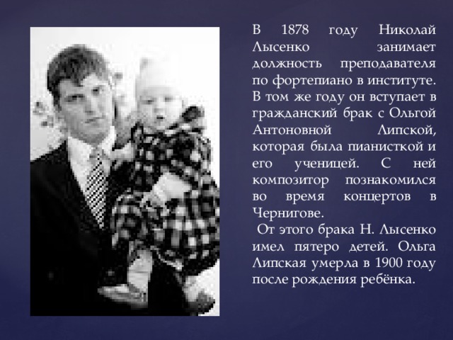 В 1878 году Николай Лысенко занимает должность преподавателя по фортепиано в институте. В том же году он вступает в гражданский брак с Ольгой Антоновной Липской, которая была пианисткой и его ученицей. С ней композитор познакомился во время концертов в Чернигове.  От этого брака Н. Лысенко имел пятеро детей. Ольга Липская умерла в 1900 году после рождения ребёнка. 