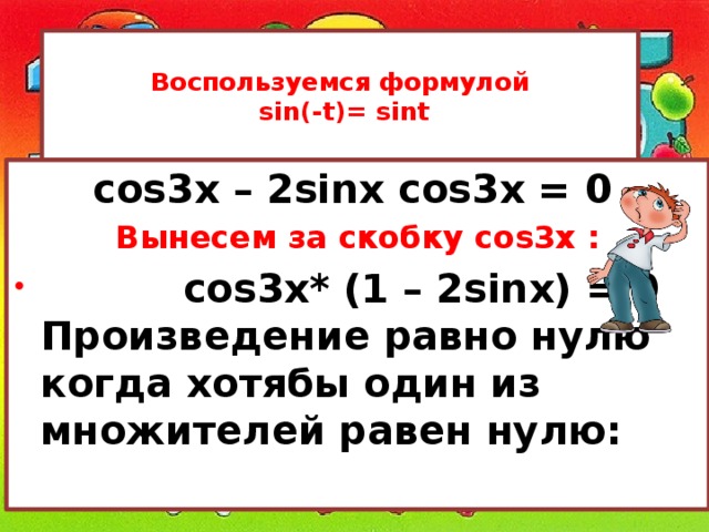  Воспользуемся формулой  sin(-t)= sint   cos3x – 2sinx cos3x = 0  Вынесем за скобку cos3x :  cos3x* (1 – 2sinx) = 0 Произведение равно нулю когда хотябы один из множителей равен нулю: 