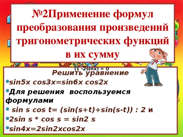 № 2Применение формул преобразования произведений тригонометрических функций в их сумму (1 -2sinx) = 0 Решить уравнение sin5x cos3x=sin6x cos2x Для решения  воспользуемся  формулами   sin s cos t= (sin(s+t)+sin(s-t)) : 2 и  2sin s * cos s = sin2 s sin4x=2sin2xcos2x   
