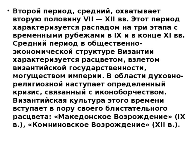 Второй период, средний, охватывает вторую половину VII — XII вв. Этот период характеризуется распадом на три этапа с временными рубежами в IX и в конце XI вв. Средний период в общественно-экономической структуре Византии характеризуется расцветом, взлетом византийской государственности, могуществом империи. В области духовно-религиозной наступает определенный кризис, связанный с иконоборчеством. Византийская культура этого времени вступает в пору своего блистательного расцвета: «Македонское Возрождение» (IX в.), «Комниновское Возрождение» (XII в.). 