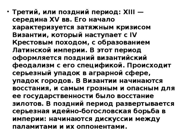 Третий, или поздний период: XIII — середина XV вв. Его начало характеризуется затяжным кризисом Византии, который наступает с IV Крестовым походом, с образованием Латинской империи. В этот период оформляется поздний византийский феодализм с его спецификой. Происходит серьезный упадок в аграрной сфере, упадок городов. В Византии начинаются восстания, и самым грозным и опасным для ее государственности было восстание зилотов. В поздний период развертывается серьезная идейно-богословская борьба в империи: начинаются дискуссии между паламитами и их оппонентами. 