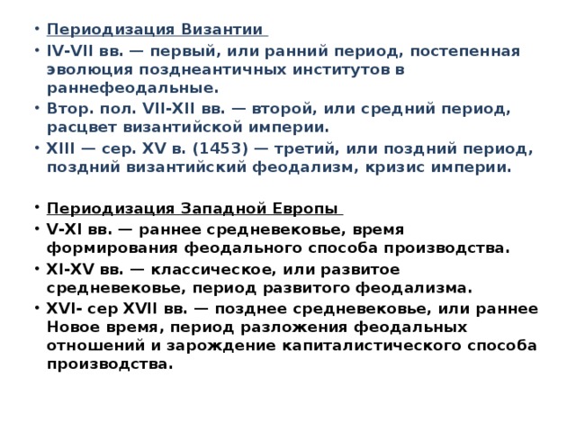 Периодизация Византии IV-VII вв. — первый, или ранний период, постепенная эволюция позднеантичных институтов в раннефеодальные. Втор. пол. VII-XII вв. — второй, или средний период, расцвет византийской империи. XIII — сер. XV в. (1453) — третий, или поздний период, поздний византийский феодализм, кризис империи. Периодизация Западной Европы V-XI вв. — раннее средневековье, время формирования феодального способа производства. XI-XV вв. — классическое, или развитое средневековье, период развитого феодализма. XVI- сер XVII вв. — позднее средневековье, или раннее Новое время, период разложения феодальных отношений и зарождение капиталистического способа производства. 