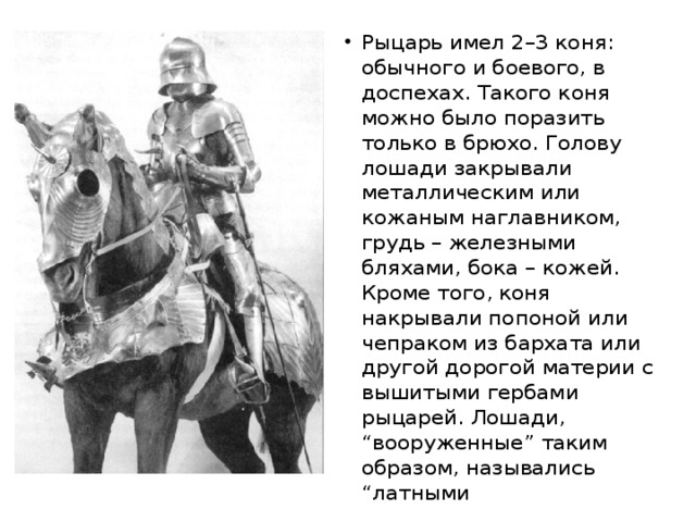 Рыцарь имел 2–3 коня: обычного и боевого, в доспехах. Такого коня можно было поразить только в брюхо. Голову лошади закрывали металлическим или кожаным наглавником, грудь – железными бляхами, бока – кожей. Кроме того, коня накрывали попоной или чепраком из бархата или другой дорогой материи с вышитыми гербами рыцарей. Лошади, “вооруженные” таким образом, назывались “латными 