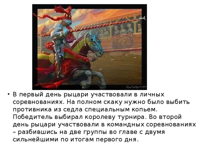 В первый день рыцари участвовали в личных соревнованиях. На полном скаку нужно было выбить противника из седла специальным копьем. Победитель выбирал королеву турнира. Во второй день рыцари участвовали в командных соревнованиях – разбившись на две группы во главе с двумя сильнейшими по итогам первого дня. 