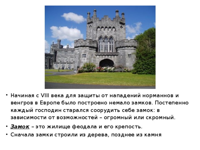 Начиная с VIII века для защиты от нападений норманнов и венгров в Европе было построено немало замков. Постепенно каждый господин старался соорудить себе замок: в зависимости от возможностей – огромный или скромный. Замок  – это жилище феодала и его крепость. Сначала замки строили из дерева, позднее из камня 