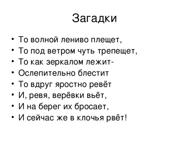 Загадки То волной лениво плещет, То под ветром чуть трепещет, То как зеркалом лежит- Ослепительно блестит То вдруг яростно ревёт И, ревя, верёвки вьёт, И на берег их бросает, И сейчас же в клочья рвёт! 