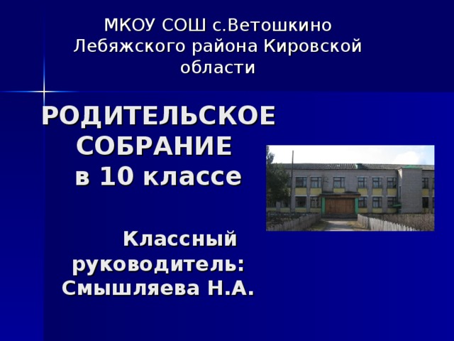 МКОУ СОШ с.Ветошкино Лебяжского района Кировской области РОДИТЕЛЬСКОЕ СОБРАНИЕ  в 10 классе    Классный руководитель:  Смышляева Н.А. 