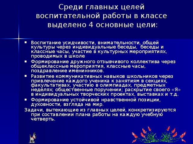 Среди главных целей воспитательной работы в классе выделено 4 основные цели:   Воспитание усидчивости, внимательности, общей культуры через индивидуальные беседы, беседы и классные часы, участие в культурных мероприятиях, проводимых в школе Формирование дружного отзывчивого коллектива через общеклассные мероприятия, классные часы, поздравление именинников. Развитие коммуникативных навыков школьников через привлечение каждого ученика к занятиям в секциях, факультативах, участию в олимпиадах, предметных неделях; общественные поручении; раскрытие своего «Я» в индивидуальных творческих проектах, выставках и т.д. Формирование устойчивой нравственной позиции, духовности, взгляда на мир. Задачи, вытекающие из главных целей, конкретизируются при составлении плана работы на каждую учебную четверть. 