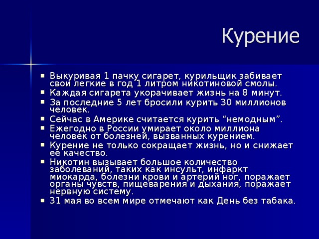 Выкуривая 1 пачку сигарет, курильщик забивает свои легкие в год 1 литром никотиновой смолы. Каждая сигарета укорачивает жизнь на 8 минут. За последние 5 лет бросили курить 30 миллионов человек. Сейчас в Америке считается курить “немодным”. Ежегодно в России умирает около миллиона человек от болезней, вызванных курением. Курение не только сокращает жизнь, но и снижает ее качество. Никотин вызывает большое количество заболеваний, таких как инсульт, инфаркт миокарда, болезни крови и артерий ног, поражает органы чувств, пищеварения и дыхания, поражает нервную систему. 31 мая во всем мире отмечают как День без табака. 