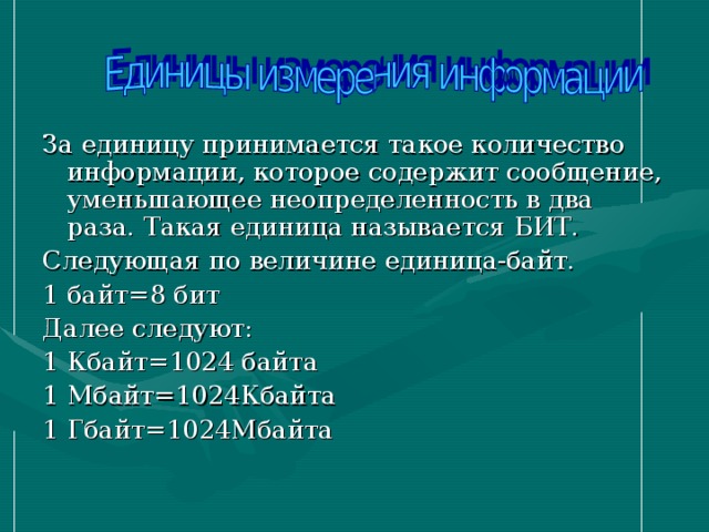 За единицу принимается такое количество информации, которое содержит сообщение, уменьшающее неопределенность в два раза. Такая единица называется БИТ. Следующая по величине единица-байт. 1 байт=8 бит Далее следуют: 1 Кбайт=1024 байта 1 Мбайт=1024Кбайта 1 Гбайт=1024Мбайта 