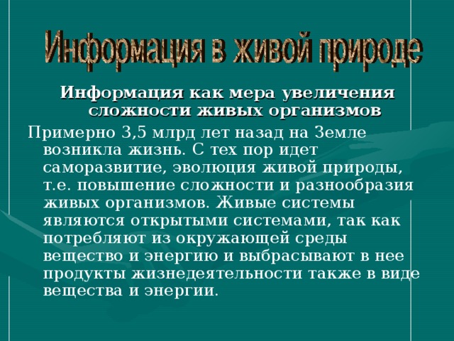 Информация как мера увеличения сложности живых организмов Примерно 3,5 млрд лет назад на Земле возникла жизнь. С тех пор идет саморазвитие, эволюция живой природы, т.е. повышение сложности и разнообразия живых организмов. Живые системы являются открытыми системами, так как потребляют из окружающей среды вещество и энергию и выбрасывают в нее продукты жизнедеятельности также в виде вещества и энергии. 