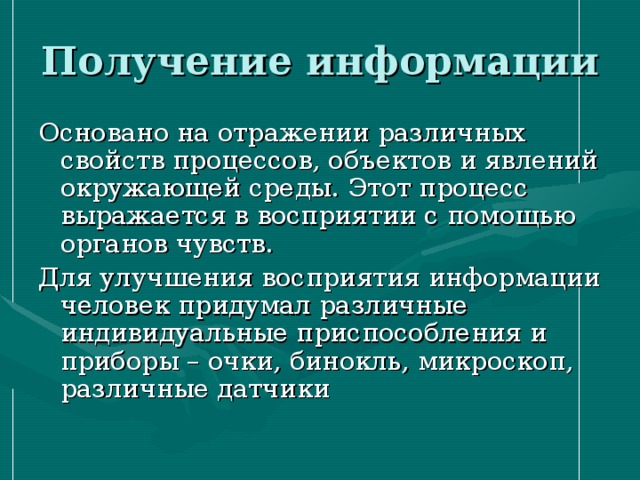 Получение информации Основано на отражении различных свойств процессов, объектов и явлений окружающей среды. Этот процесс выражается в восприятии с помощью органов чувств. Для улучшения восприятия информации человек придумал различные индивидуальные приспособления и приборы – очки, бинокль, микроскоп, различные датчики 