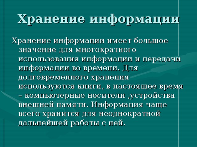 Хранение информации Хранение информации имеет большое значение для многократного использования информации и передачи информации во времени. Для долговременного хранения используются книги, в настоящее время – компьютерные носители ,устройства внешней памяти. Информация чаще всего хранится для неоднократной дальнейшей работы с ней. 