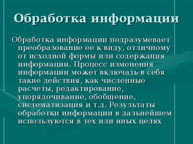 Обработка информации Обработка информации подразумевает преобразование ее к виду, отличному от исходной формы или содержания информации. Процесс изменения информации может включать в себя такие действия, как численные расчеты, редактирование, упорядочивание, обобщение, систематизация и т.д. Результаты обработки информации в дальнейшем используются в тех или иных целях 