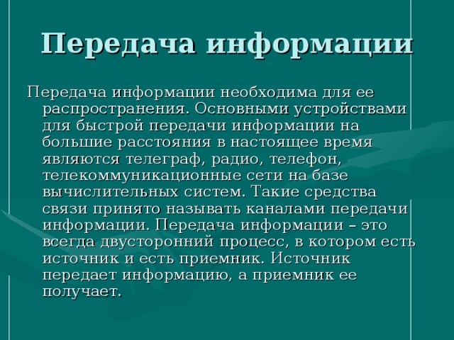 Передача информации Передача информации необходима для ее распространения. Основными устройствами для быстрой передачи информации на большие расстояния в настоящее время являются телеграф, радио, телефон, телекоммуникационные сети на базе вычислительных систем. Такие средства связи принято называть каналами передачи информации. Передача информации – это всегда двусторонний процесс, в котором есть источник и есть приемник. Источник передает информацию, а приемник ее получает. 