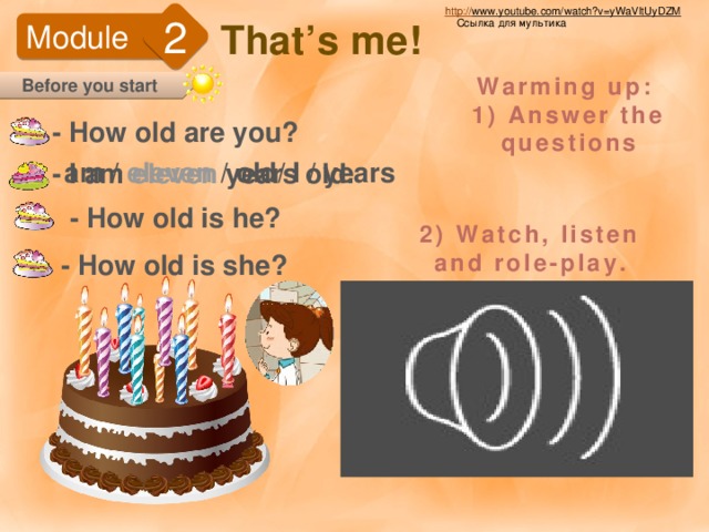 http:// www.youtube.com/watch?v=yWaVltUyDZM  2 That’s me! Ссылка для мультика Module Warming up: 1) Answer the questions Before you start - How old are you? am / eleven / old/ I / years - I am eleven years old. - How old is he? 2) Watch, listen and role-play. - How old is she? http://www.youtube.com/watch?v=yWaVltUyDZM - ссылка видео.  