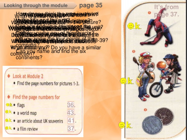 page 35 It’s from page 37. Looking through the module How do you think the map is related to the title and the unit? Can you find your country on the map? Do you know the four points of the compass? Can you name and find the six continents? What page is picture 3 from? What page is picture 1 from? What page is picture 2 from? What is a film review? What is this film about? Do you think this review is positive or negative? Would you like to see this film? What can you see in this picture? What can you see in this picture? What is a flag? Which flags can you see? What is your country’s flag like? What can you see in this picture? What is a souvenir? What does the UK stand for? Do you know any of these souvenirs? What are the most popular souvenirs in your country? How is it related to the title of the unit? What else can you see there? What else can you see on pages 36-37? Can you name any of the objects? How are they related to the title of the unit and of the text? Look at the title of the unit. What do you think is it about? What else can you see on pages 38-39? What about you? Do you have a similar collection? How are they related to – обратить внимание и закрепить клише, т.к. оно является одним из основных клише заданий вводных уроков ко всем модулям. 36. 43. 41. 37.  