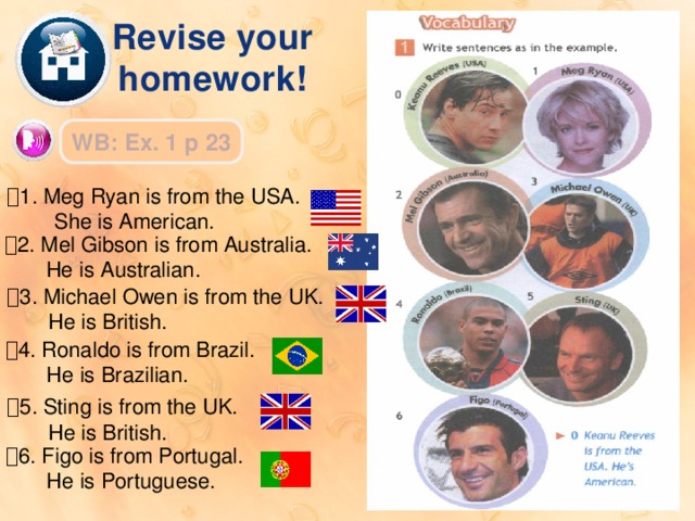 Revise your homework! WB: Ex. 1 p 23  1. Meg Ryan is from the USA.  She is American.  2. Mel Gibson is from Australia.  He is Australian.  3. Michael Owen is from the UK.  He is British.  4. Ronaldo is from Brazil.  He is Brazilian.  5. Sting is from the UK.  He is British.  6. Figo is from Portugal.  He is Portuguese. 