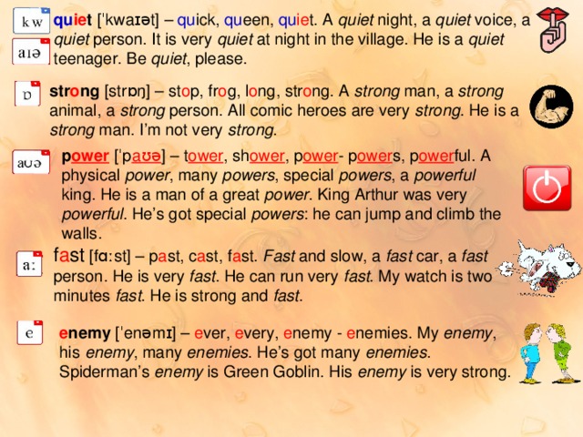 qu ie t  [ˈkwaɪət] – qu ick, qu een, qu ie t. A quiet night, a quiet voice, a quiet person. It is very quiet at night in the village. He is a quiet teenager. Be quiet , please. str o ng  [strɒŋ] – st o p, fr o g, l o ng, str o ng. A strong man, a strong animal, a strong person. All comic heroes are very strong . He is a strong man. I’m not very strong . p ower  [ˈp aʊə ] – t ower , sh ower , p ower - p ower s, p ower ful. A physical power , many powers , special powers , a powerful king. He is a man of a great power . King Arthur was very powerful . He’s got special powers : he can jump and climb the walls. f a st  [fɑːst] – p a st, c a st, f a st. Fast and slow, a fast car, a fast person. He is very fast . He can run very fast . My watch is two minutes fast . He is strong and fast . e nemy  [ˈenəmɪ] – e ver, e very, e nemy - e nemies. My enemy , his enemy , many enemies . He’s got many enemies . Spiderman’s enemy is Green Goblin. His enemy is very strong. 