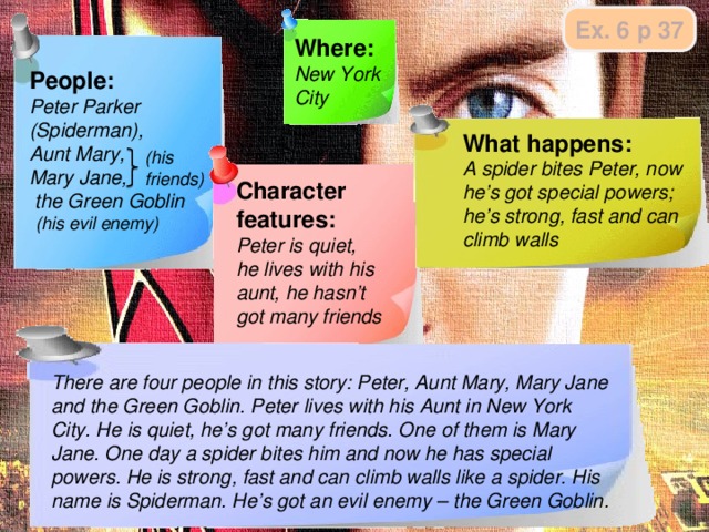 Ex. 6 p 37 Where: New York City People: Peter Parker (Spiderman), Aunt Mary, Mary Jane,  the Green Goblin What happens: A spider bites Peter, now he’s got special powers; he’s strong, fast and can climb walls (his friends) Character features: Peter is quiet, he lives with his aunt, he hasn’t got many friends … (his evil enemy) Jобразец заметок и ожидаемого монологического высказывания. There are four people in this story: Peter, Aunt Mary, Mary Jane and the Green Goblin. Peter lives with his Aunt in New York City. He is quiet, he’s got many friends. One of them is Mary Jane. One day a spider bites him and now he has special powers. He is strong, fast and can climb walls like a spider. His name is Spiderman. He’s got an evil enemy – the Green Goblin.    