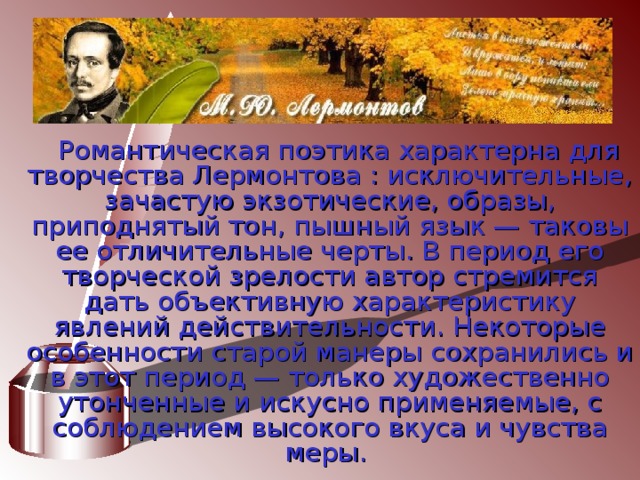 Романтическая поэтика характерна для творчества Лермонтова : исключительные, зачастую экзотические, образы, приподнятый тон, пышный язык — таковы ее отличительные черты. В период его творческой зрелости автор стремится дать объективную характеристику явлений действительности. Некоторые особенности старой манеры сохранились и в этот период — только художественно утонченные и искусно применяемые, с соблюдением высокого вкуса и чувства меры. 