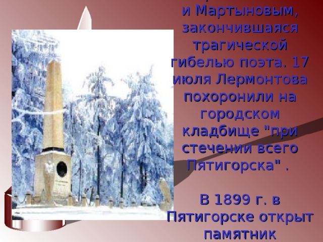 15 июля 1841 г. Состоялась дуэль между Лермонтовым  и Мартыновым, закончившаяся трагической гибелью поэта. 17 июля Лермонтова похоронили на городском кладбище 