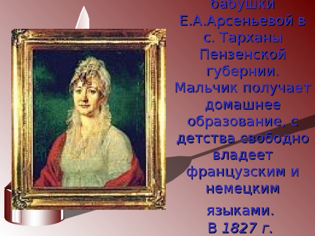Детство Лермонтов проводит в усадьбе своей бабушки Е.А.Арсеньевой в с. Тарханы Пензенской губернии.  Мальчик получает домашнее образование, с детства свободно владеет французским и немецким языками.   В  1827 г. Лермонтов переезжает с бабушкой в Москву.  