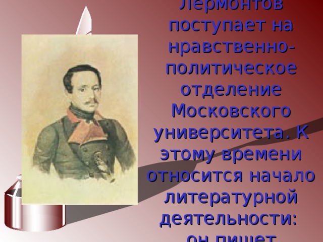 В 1830г. Лермонтов поступает на нравственно-политическое отделение Московского университета. К этому времени относится начало литературной деятельности:  он пишет  лирические стихи.  