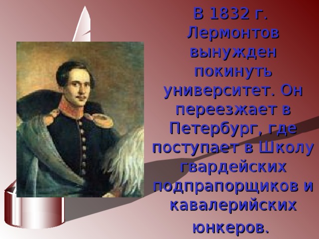 В 1832 г. Лермонтов вынужден  покинуть университет. Он переезжает в Петербург, где поступает в Школу гвардейских  подпрапорщиков и кавалерийских юнкеров.  