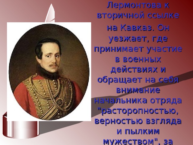 В 1840г. военный суд за дуэль приговаривает Лермонтова к вторичной ссылке на Кавказ.  Он уезжает, где принимает участие в военных действиях и обращает на себя внимание начальника отряда 