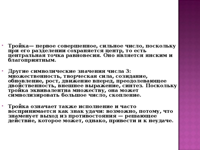 Тройка— первое совершенное, сильное число, поскольку при его разделении сохраняется центр, то есть центральная точка равновесия. Оно является янским и благоприятным.   Другие символические значения числа 3: множественность, творческая сила, созидание, обновление, рост, движение вперед, преодолевающее двойственность, внешнее выражение, синтез. Поскольку тройка эквивалентна множеству, она может символизировать большое число, скопление.   Тройка означает также исполнение и часто воспринимается как знак удачи: возможно, потому, что знаменует выход из противостояния — решающее действие, которое может, однако, привести и к неудаче.    