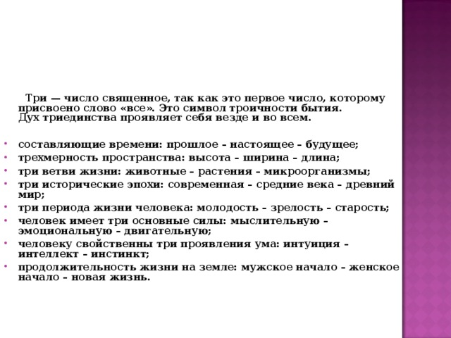  Три — число священное, так как это первое число, которому присвоено слово «все». Это символ троичности бытия.  Дух триединства проявляет себя везде и во всем.  составляющие времени: прошлое – настоящее – будущее; трехмерность пространства: высота – ширина – длина; три ветви жизни: животные – растения – микроорганизмы; три исторические эпохи: современная – средние века – древний мир; три периода жизни человека: молодость – зрелость – старость; человек имеет три основные силы: мыслительную – эмоциональную – двигательную; человеку свойственны три проявления ума: интуиция – интеллект – инстинкт; продолжительность жизни на земле: мужское начало – женское начало – новая жизнь.   