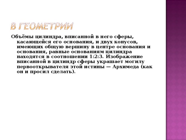Объёмы цилиндра, вписанной в него сферы, касающейся его основания, и двух конусов, имеющих общую вершину в центре основания и основания, равные основаниям цилиндра находятся в соотношении 1:2:3. Изображение вписанной в цилиндр сферы украшает могилу первооткрывателя этой истины — Архимеда (как он и просил сделать). 