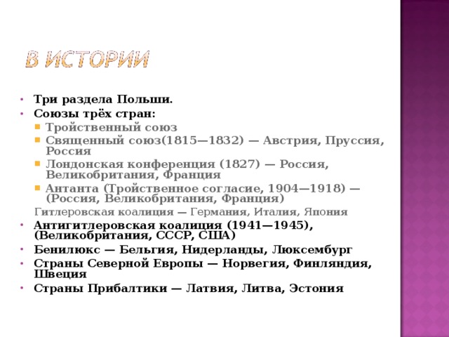  Три раздела Польши. Союзы трёх стран: Тройственный союз Священный союз(1815—1832) — Австрия, Пруссия, Россия Лондонская конференция (1827) — Россия, Великобритания, Франция Антанта (Тройственное согласие, 1904—1918) — (Россия, Великобритания, Франция) Тройственный союз Священный союз(1815—1832) — Австрия, Пруссия, Россия Лондонская конференция (1827) — Россия, Великобритания, Франция Антанта (Тройственное согласие, 1904—1918) — (Россия, Великобритания, Франция) Гитлеровская коалиция — Германия, Италия, Япония Гитлеровская коалиция — Германия, Италия, Япония Антигитлеровская коалиция (1941—1945), (Великобритания, СССР, США) Бенилюкс — Бельгия, Нидерланды, Люксембург Страны Северной Европы — Норвегия, Финляндия, Швеция Страны Прибалтики — Латвия, Литва, Эстония 