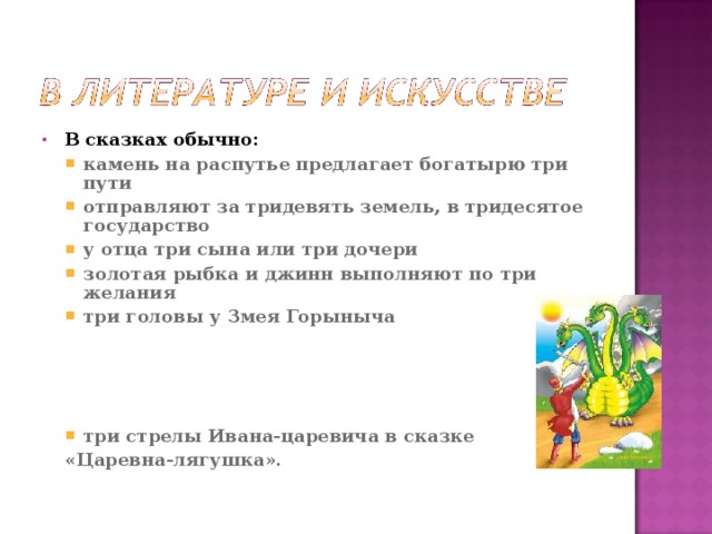 В сказках обычно: камень на распутье предлагает богатырю три пути отправляют за тридевять земель, в тридесятое государство у отца три сына или три дочери золотая рыбка и джинн выполняют по три желания три головы у Змея Горыныча     три стрелы Ивана-царевича в сказке камень на распутье предлагает богатырю три пути отправляют за тридевять земель, в тридесятое государство у отца три сына или три дочери золотая рыбка и джинн выполняют по три желания три головы у Змея Горыныча     три стрелы Ивана-царевича в сказке «Царевна-лягушка». «Царевна-лягушка». 