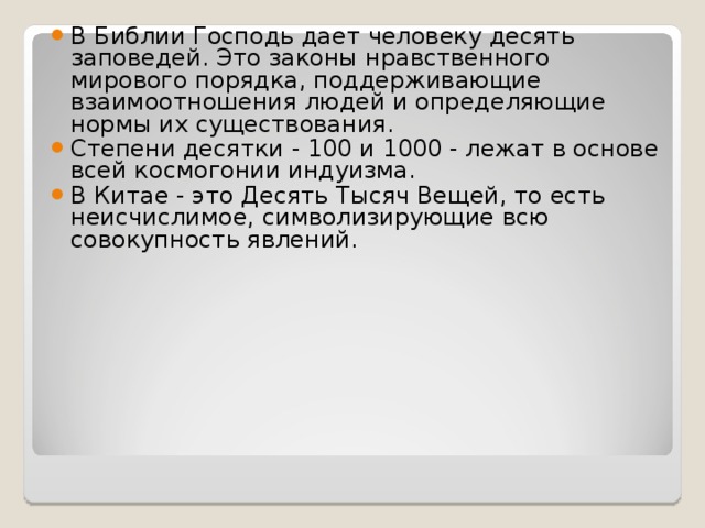 В Библии Господь дает человеку десять заповедей. Это законы нравственного мирового порядка, поддерживающие взаимоотношения людей и определяющие нормы их существования. Степени десятки - 100 и 1000 - лежат в основе всей космогонии индуизма. В Китае - это Десять Тысяч Вещей, то есть неисчислимое, символизирующие всю совокупность явлений.  