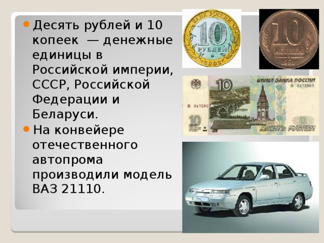 Десять рублей и 10 копеек — денежные единицы в Российской империи, СССР, Российской Федерации и Беларуси. На конвейере отечественного автопрома производили модель ВАЗ 21110. 