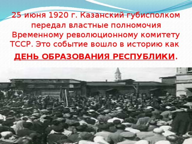 25 июня 1920 г. Казанский губисполком  передал властные полномочия Временному революционному комитету ТССР. Это событие вошло в историю как  ДЕНЬ ОБРАЗОВАНИЯ РЕСПУБЛИКИ . 