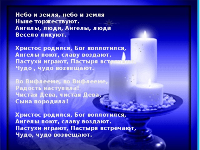 Небо и земля, небо и земля Ныне торжествуют. Ангелы, люди, Ангелы, люди Весело ликуют.  Христос родился, Бог воплотился, Ангелы поют, славу воздают. Пастухи играют, Пастыря встречают, Чудо , чудо возвещают.  Во Вифлееме, во Вифлееме, Радость наступила! Чистая Дева, чистая Дева, Сына породила!  Христос родился, Бог воплотился, Ангелы поют, славу воздают. Пастухи играют, Пастыря встречают, Чудо, чудо возвещают. 