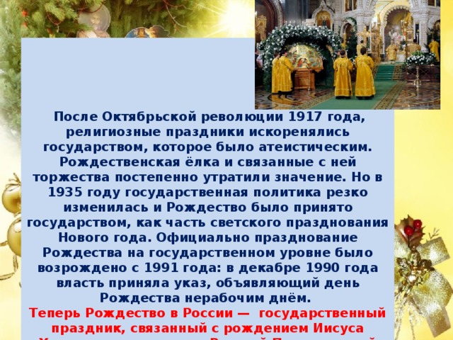  После Октябрьской революции 1917 года, религиозные праздники искоренялись государством, которое было атеистическим. Рождественская ёлка и связанные с ней торжества постепенно утратили значение. Но в 1935 году государственная политика резко изменилась и Рождество было принято государством, как часть светского празднования Нового года. Официально празднование Рождества на государственном уровне было возрождено с 1991 года: в декабре 1990 года власть приняла указ, объявляющий день Рождества нерабочим днём.  Теперь Рождество в России —  государственный праздник, связанный с рождением Иисуса Христа, и по традиции Русской Православной Церкви отмечается 7 января по григорианскому календарю (что соответствует 25 декабря по старому стилю).       