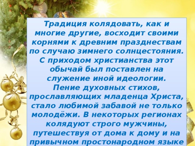 Традиция колядовать, как и многие другие, восходит своими корнями к древним празднествам по случаю зимнего солнцестояния. С приходом христианства этот обычай был поставлен на служение иной идеологии. Пение духовных стихов, прославляющих младенца Христа, стало любимой забавой не только молодёжи. В некоторых регионах колядуют строго мужчины, путешествуя от дома к дому и на привычном простонародном языке рассказывая о том чуде, которое произошло в Вифлееме. 