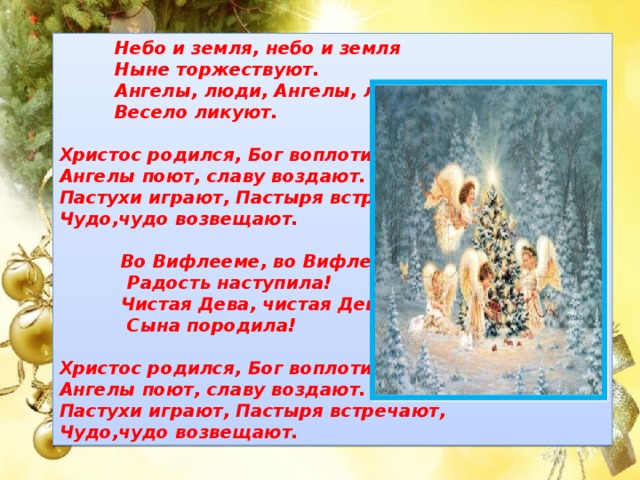  Небо и земля, небо и земля  Ныне торжествуют.  Ангелы, люди, Ангелы, люди  Весело ликуют.  Христос родился, Бог воплотился, Ангелы поют, славу воздают. Пастухи играют, Пастыря встречают, Чудо,чудо возвещают.   Во Вифлееме, во Вифлееме,  Радость наступила!  Чистая Дева, чистая Дева,  Сына породила!  Христос родился, Бог воплотился, Ангелы поют, славу воздают. Пастухи играют, Пастыря встречают, Чудо,чудо возвещают. 