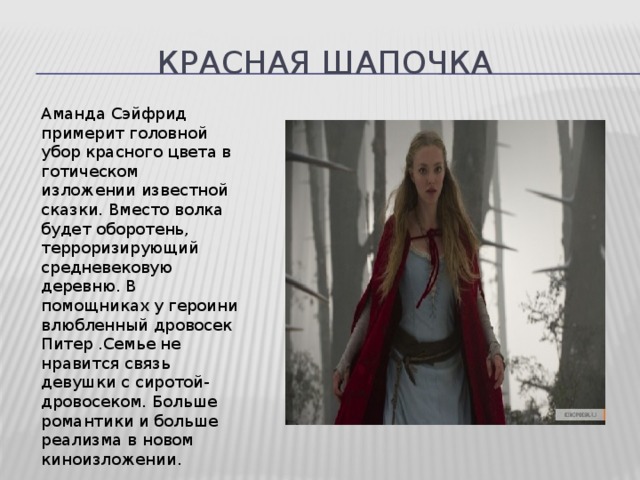 КРАСНАЯ ШАПОЧКА Аманда Сэйфрид примерит головной убор красного цвета в готическом изложении известной сказки. Вместо волка будет оборотень, терроризирующий средневековую деревню. В помощниках у героини влюбленный дровосек Питер .Семье не нравится связь девушки с сиротой-дровосеком. Больше романтики и больше реализма в новом киноизложении. 14 