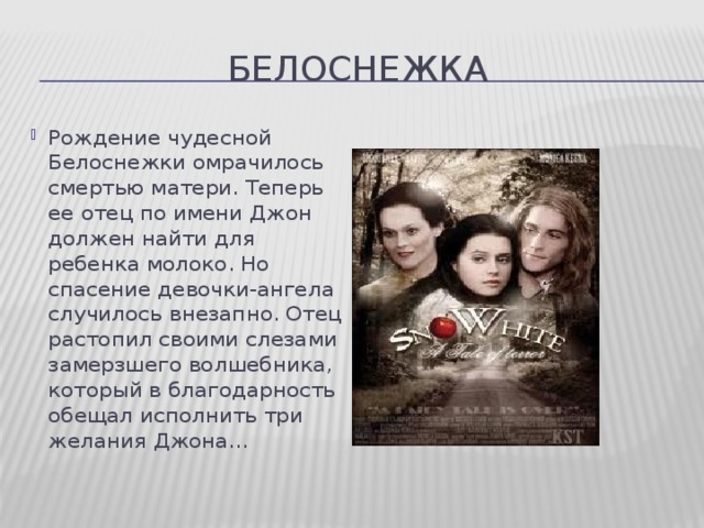 белоснежка Рождение чудесной Белоснежки омрачилось смертью матери. Теперь ее отец по имени Джон должен найти для ребенка молоко. Но спасение девочки-ангела случилось внезапно. Отец растопил своими слезами замерзшего волшебника, который в благодарность обещал исполнить три желания Джона… 14 