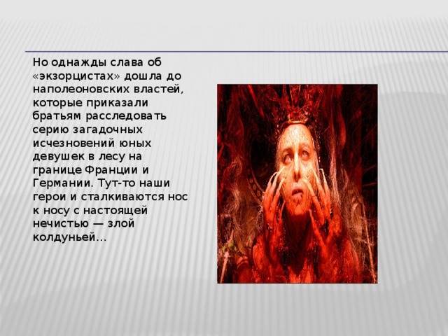 Но однажды слава об «экзорцистах» дошла до наполеоновских властей, которые приказали братьям расследовать серию загадочных исчезновений юных девушек в лесу на границе Франции и Германии. Тут-то наши герои и сталкиваются нос к носу с настоящей нечистью — злой колдуньей… 14 