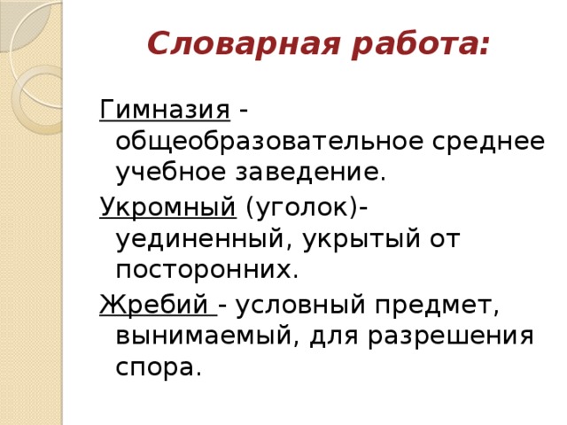 Словарная работа:   Гимназия  - общеобразовательное среднее учебное заведение. Укромный  (уголок)- уединенный, укрытый от посторонних. Жребий  - условный предмет, вынимаемый, для разрешения спора. 