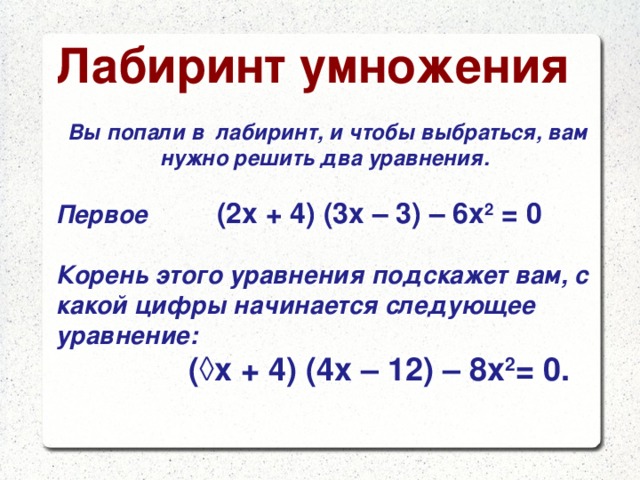 Лабиринт умножения  Вы попали в лабиринт, и чтобы выбраться, вам нужно решить два уравнения.  Первое  (2х + 4) (3х – 3) – 6х 2 = 0  Корень этого уравнения подскажет вам, с какой цифры начинается следующее уравнение:  (◊х + 4) (4х – 12) – 8х 2 = 0.  