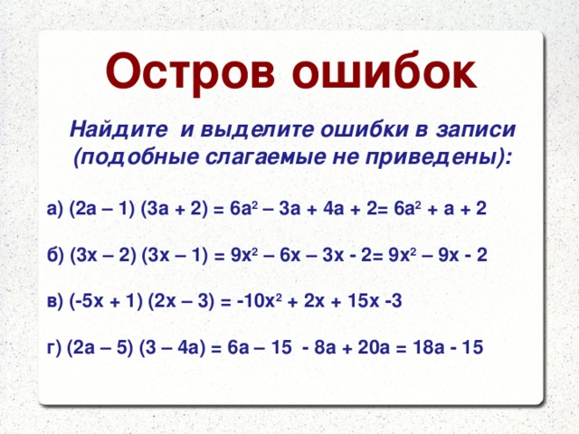 Остров ошибок Найдите и выделите ошибки в записи (подобные слагаемые не приведены):  а) (2а – 1) (3а + 2) = 6а 2 – 3а + 4а + 2= 6а 2 + а + 2  б) (3х – 2) (3х – 1) = 9х 2 – 6х – 3х - 2= 9х 2 – 9х - 2  в) (-5х + 1) (2х – 3) = -10х 2 + 2х + 15х -3  г) (2а – 5) (3 – 4а) = 6а – 15 - 8а + 20а = 18а - 15  