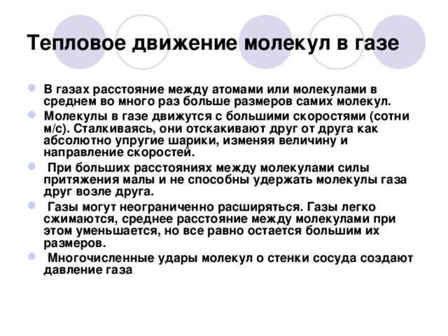 Тепловое движение молекул в газе В газах расстояние между атомами или молекулами в среднем во много раз больше размеров самих молекул. Молекулы в газе движутся с большими скоростями (сотни м/с). Сталкиваясь, они отскакивают друг от друга как абсолютно упругие шарики, изменяя величину и направление скоростей.  При больших расстояниях между молекулами силы притяжения малы и не способны удержать молекулы газа друг возле друга.  Газы могут неограниченно расширяться. Газы легко сжимаются, среднее расстояние между молекулами при этом уменьшается, но все равно остается большим их размеров.  Многочисленные удары молекул о стенки сосуда создают давление газа  